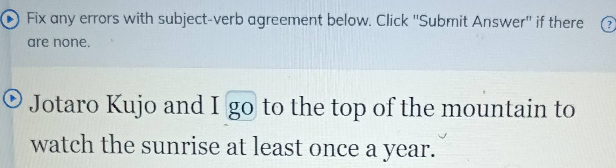 Fix any errors with subject-verb agreement below. Click ''Submit Answer'' if there ? 
are none. 
Jotaro Kujo and I go to the top of the mountain to 
watch the sunrise at least once a year.