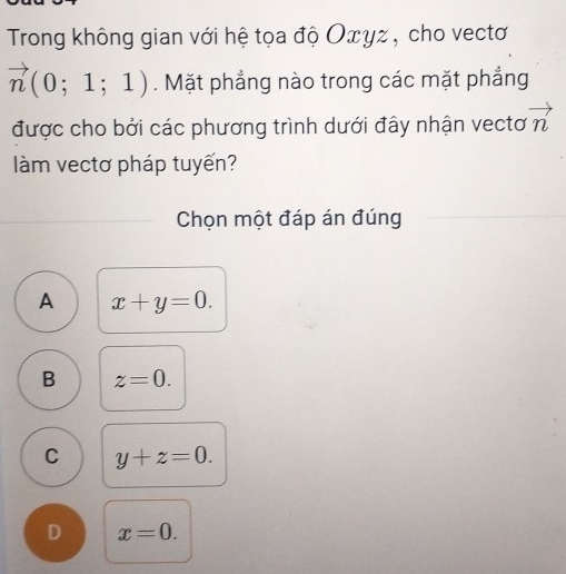 Trong không gian với hệ tọa độ Οxγz , cho vectơ
vector n(0;1;1). Mặt phẳng nào trong các mặt phẳng
được cho bởi các phương trình dưới đây nhận vectơ vector n
àm vectơ pháp tuyến?
Chọn một đáp án đúng
A x+y=0.
B z=0.
C y+z=0.
D x=0.