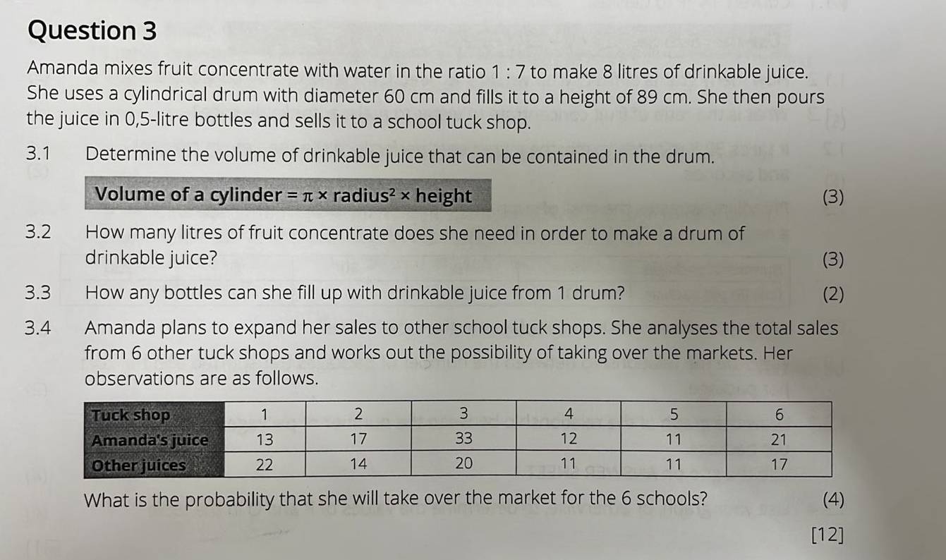 Amanda mixes fruit concentrate with water in the ratio 1:7 to make 8 litres of drinkable juice. 
She uses a cylindrical drum with diameter 60 cm and fills it to a height of 89 cm. She then pours 
the juice in 0,5-litre bottles and sells it to a school tuck shop. 
3.1 Determine the volume of drinkable juice that can be contained in the drum. 
Volume of a cylinder =π * radius² × height (3) 
3.2 How many litres of fruit concentrate does she need in order to make a drum of 
drinkable juice? (3) 
3.3 How any bottles can she fill up with drinkable juice from 1 drum? (2) 
3.4 Amanda plans to expand her sales to other school tuck shops. She analyses the total sales 
from 6 other tuck shops and works out the possibility of taking over the markets. Her 
observations are as follows. 
What is the probability that she will take over the market for the 6 schools? (4) 
[12]