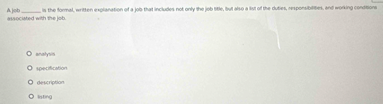 Ajob_ is the formal, written explanation of a job that includes not only the job title, but also a list of the duties, responsibilities, and working conditions
associated with the job.
analysis
specification
description
listing