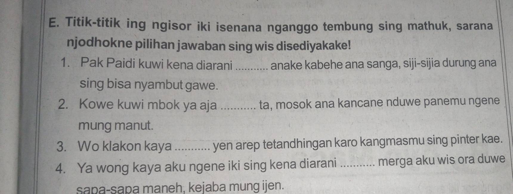 Titik-titik ing ngisor iki isenana nganggo tembung sing mathuk, sarana 
njodhokne pilihan jawaban sing wis disediyakake! 
1. Pak Paidi kuwi kena diarani _anake kabehe ana sanga, siji-sijia durung ana 
sing bisa nyambut gawe. 
2. Kowe kuwi mbok ya aja _ta, mosok ana kancane nduwe panemu ngene 
mung manut. 
3. Wo klakon kaya _yen arep tetandhingan karo kangmasmu sing pinter kae. 
4. Ya wong kaya aku ngene iki sing kena diarani _merga aku wis ora duwe 
sapa-sapa maneh, kejaba mung ijen.