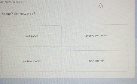 Last Answered 13/9/24
Group 7 elements are all..
inert gäses ay metals
reactive métals non-metals