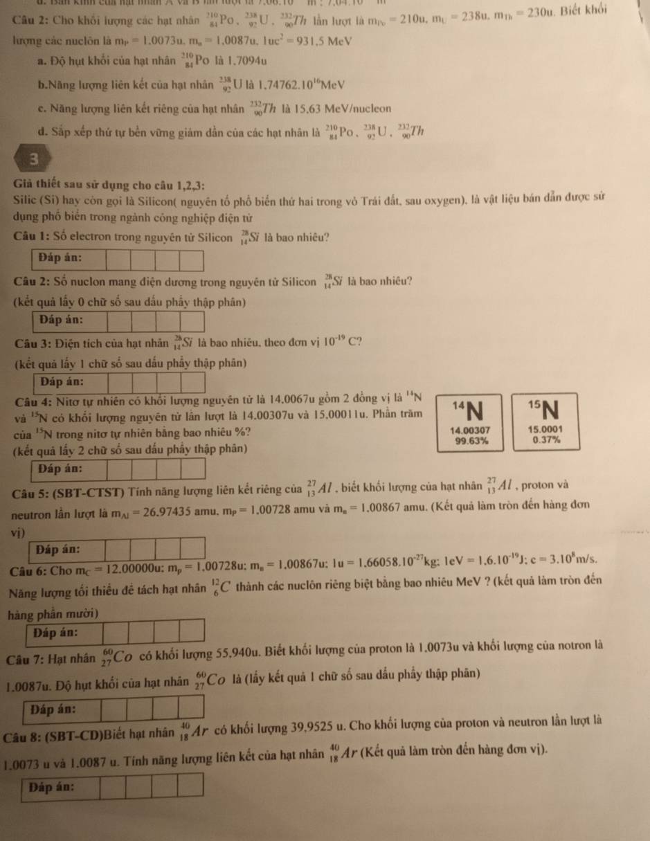 Cho khối lượng các hạt nhân _(84)^(210)Po._(92)^(238)U._(90)^(232)Th lần lượt là m_iv=210u,m_U=238u.m_n=230u. Biết khổi
lượng các nuclôn là m_P=1.0073u.m_n=1.0087u.1uc^2=931.51 McV
a. Độ hụt khối của hạt nhân beginarrayr 210 84endarray Po là 1,7094u
b.Nãng lượng liên kết của hạt nhân beginarrayr 238 92endarray U là 1.74762.10^(16)MeV
c. Năng lượng liên kết riêng của hạt nhân _(90)^(232)Th là 15.63 MeV/nucleon
d. Sắp xếp thứ tự bền vững giám dần của các hạt nhân là _(84)^(210)Po._(92)^(238)U._(90)^(232)Th
3
Giả thiết sau sử dụng cho câu 1,2,3:
Silic (Si) hay còn gọi là Silicon( nguyên tổ phổ biến thứ hai trong vỏ Trái đất, sau oxygen), là vật liệu bán dẫn được sử
dụng phố biển trong ngành công nghiệp điện tử
Câu 1: Số electron trong nguyên tử Silicon _(14)^(28)Si là bao nhiêu?
Đáp án:
Câu 2: Số nuclon mang điện dương trong nguyên tử Silicon _(14)^(28)Si là bao nhiêu?
(kết quả lấy 0 chữ số sau dấu phẩy thập phân)
Đáp án:
Câu 3: Điện tích của hạt nhân beginarrayr 28 14endarray Si là bao nhiêu, theo đơn vị 10^(-19)C
(kết quả lấy 1 chữ số sau đấu phẩy thập phân)
Đáp án:
Câu 4: Nitơ tự nhiên có khổi lượng nguyên tử là 14,0067u gồm 2 đồng vị là ''N
và 'N có khối lượng nguyên tử lần lượt là 14.00307u và 15,00011u. Phần trăm 14 N 15 J 
của ''N trong nitơ tự nhiên bằng bao nhiêu %? 14.00307 15.0001
99.63% 0.37%
(kết quả lấy 2 chữ số sau dấu phẩy thập phân)
Đáp án:
Câu 5: (SBT-CTST) Tính năng lượng liên kết riêng của _(13)^(27)Al , biết khối lượng của hạt nhân _(13)^(27)Al , proton và
neutron lần lượt là m_Al=26.97435 amu. m_P=1.00728 amu và m_n=1.00867amu.. (Kết quả làm tròn đến hàng đơn
vj)
Đáp án:
Câu 6: Cho m_C=12.00000u:m_p=1.00728u m_n=1.00867u:1u=1.66058.10^(-27)kg:1e^, V=1.6.10^(-19)J:c=3.10^8m/s.
Năng lượng tối thiều đề tách hạt nhân _6^((12)C thành các nuclôn riêng biệt bằng bao nhiêu MeV ? (kết quả làm tròn đến
hàng phần mười)
Câu 7: Hạt nhân _(27)^(60)Co có khổi lượng 55,940u. Biết khối lượng của proton là 1.0073u và khối lượng của notron là
1.0087u. Độ hụt khối của hạt nhân _(27)^(60)C 9 là (lấy kết quả 1 chữ số sau dầu phẩy thập phân)
Câu 8: (SBT-CD)Biết hạt nhân _(18)^(40)Ar có khối lượng 39,9525 u. Cho khối lượng của proton và neutron lần lượt là
1.0073 u và 1.0087 u. Tính năng lượng liên kết của hạt nhân beginarray)r 40 18endarray Ar (Kết quả làm tròn đến hàng đơn vị).
Đáp án: