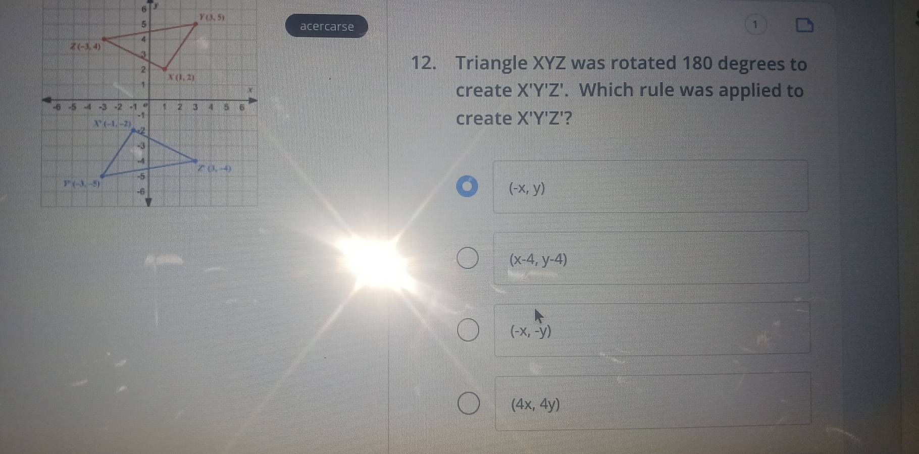 acercarse
1
12. Triangle XYZ was rotated 180 degrees to
create X'Y'Z'. Which rule was applied to
create X'Y'Z' ?
(-x,y)
(x-4,y-4)
(-x,-y)
(4x,4y)