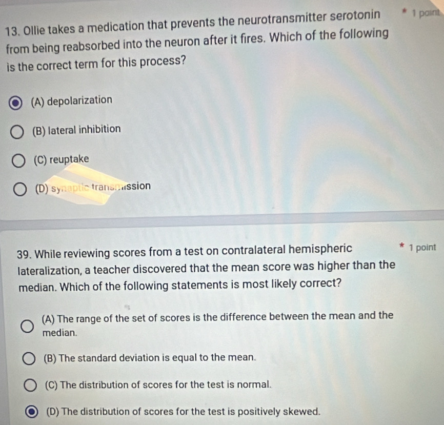 Ollie takes a medication that prevents the neurotransmitter serotonin 1 paint
from being reabsorbed into the neuron after it fires. Which of the following
is the correct term for this process?
(A) depolarization
(B) lateral inhibition
(C) reuptake
(D) synaptic transmission
39. While reviewing scores from a test on contralateral hemispheric 1 point
lateralization, a teacher discovered that the mean score was higher than the
median. Which of the following statements is most likely correct?
(A) The range of the set of scores is the difference between the mean and the
median.
(B) The standard deviation is equal to the mean.
(C) The distribution of scores for the test is normal.
(D) The distribution of scores for the test is positively skewed.