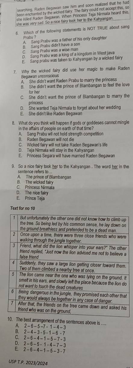 searching, Raden Begawan saw him and soon realized that he had
been enchanted by the wicked fairy. The fairy could not accept this, so
she killed Raden Begawan. When Princess Teja Nirmala heard this
she was very sad. So a nice fairy took her to the Kahyangan.
6. Which of the following statements is NOT TRUE about sang
Prabu ?
A. Sang Prabu was a father of his only daughter
B. Sang Prabu didn't have a son
C. Sang Prabu was a wise man
D. Sang Prabu was a king of a kingdom in West java
E. Sang prabu was taken to Kahyangan by a wicked fairy
7. Why the wicked fairy did use her magic to make Raden
Begawan unconscious
A.  She didn't want Raden Prabu to marry the princess
B. She didn't want the prince of Blambangan to feel the love
for her
C. She didn't want the prince of Blambangan to marry the
princess
D. She wanted Teja Nirmala to forget about her wedding
E. She didn't like Raden Begawan
8. What do you think will happen if gods or goddeses cannot mingle
in the affairs of people on earth of that time?
A. Sang Prabu wll not hold strength competition
B. Raden Begawan will not die
C. Wicked fairy will not take Raden Begawan's life
D. Teja Nirmala will stay in the Kahyangan
E. Princess Segara will have married Raden Begawan
9. So a nice fairy took her to the Kahyangan . The word her in the
sentence refers to...
A. The prince of Blambangan
B. The wicked fairy
C. Princess Nirmala
D. The nice fairy
E. Prince Teja
Text for no 10
est arrangement of the sentences above is ...
A. 2 - 6 -5 -7 -  1 - 4 - 3
B. 2-4-3- 5-1-6 -7
C. 2-6-4-1-5-7 -3
D. 2-6-5- 1-4-7−3
E. 2 -6- 4- 1- 5-3 - 7
USP T.P. 2023/2024