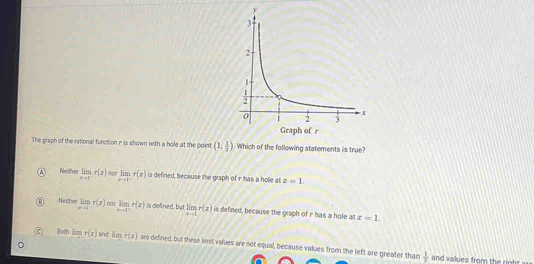 The graph of the rational function n is shown with a hole at the point (1, 1/2 ). Which of the following statements is true?
a Neither limlimits _xto 1^-r(x) not limlimits _xto 1^-r(x) is defined, because the graph of r has a hole at x=1.
B Neither limlimits _xto 1r(x) nor limlimits _xto 1^-r(x) is defined, but limlimits _xto 1r(x) is defined, because the graph of r has a hole at x=1.
Bot limlimits r(x) and limr(x) are defined, but these limit values are not equal, because values from the left are greater than
 1/2 