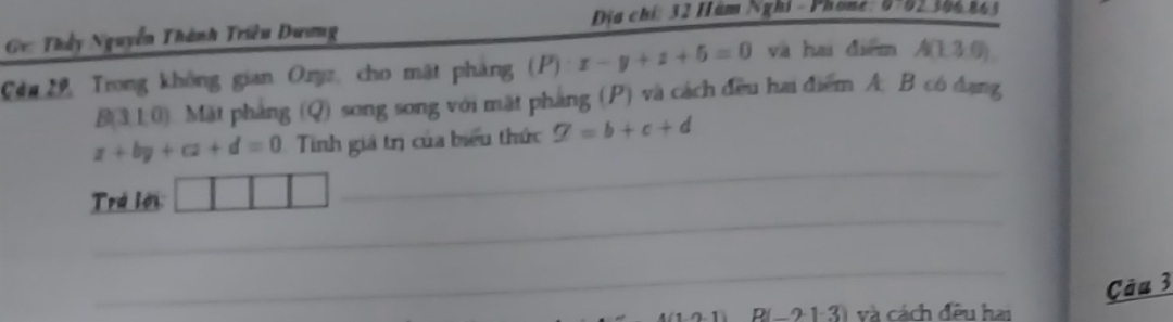 Địa chỉ: 32 Hám Nghi - Phone: 0-82 306 865 
G: Thầy Nguyễn Thành Triều Dương 
Cân 2h, Trong không gian Ozyz, cho mặt pháng (P) x-y+z+5=0 và hai diểm A(1.3.0)
B( || 0). Mặt pháng (Q) song song với mặt pháng (P) và cách đều hai điểm A. B có đạng 
_
x+by+cz+d=0 Tinh giá trị của biểu thức varnothing =b+c+d
_ 
Trá lới 
_ 
Câu 3 
D -2· 1 và cách đêu hai 
_