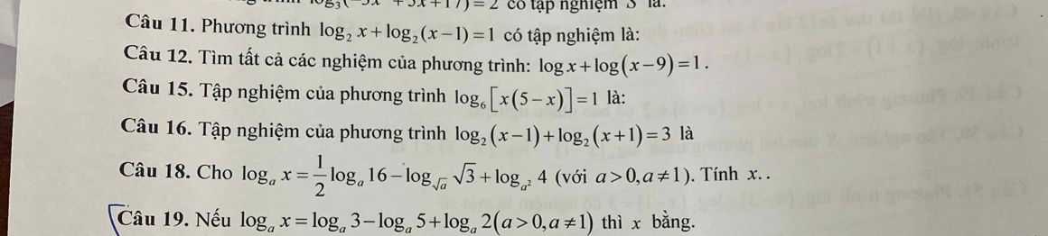 +3x+17)=2 có tập nghiệm S ' là: 
Câu 11. Phương trình log _2x+log _2(x-1)=1 có tập nghiệm là: 
Câu 12. Tìm tất cả các nghiệm của phương trình: log x+log (x-9)=1. 
Câu 15. Tập nghiệm của phương trình log _6[x(5-x)]=1 là: 
Câu 16. Tập nghiệm của phương trình log _2(x-1)+log _2(x+1)=3 là 
Câu 18. Cho log _ax= 1/2 log _a16-log _sqrt(a)sqrt(3)+log _a^24 () với a>0,a!= 1). Tính x. . 
Câu 19. Nếu log _ax=log _a3-log _a5+log _a2(a>0,a!= 1) thì x bằng.