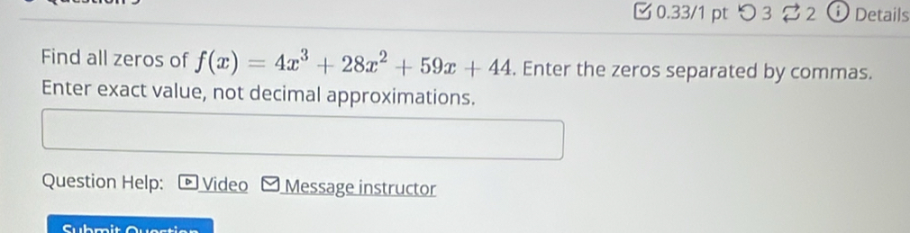 □ 0.33/1 pt つ 3 2 i Details 
Find all zeros of f(x)=4x^3+28x^2+59x+44. Enter the zeros separated by commas. 
Enter exact value, not decimal approximations. 
Question Help: Video Message instructor