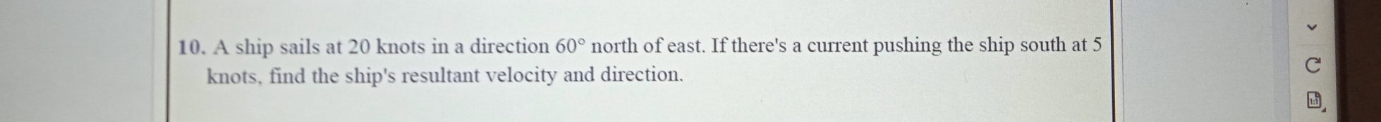 A ship sails at 20 knots in a direction 60° north of east. If there's a current pushing the ship south at 5
knots, find the ship's resultant velocity and direction. 
C 
,