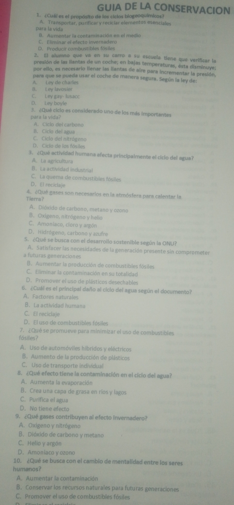 GUIA DE LA CONSERVACION
1. ¿Cuál es el propósito de los ciclos biogeoquímicos?
A. Transportar, purificar y reciclar elementos esenciales
para la vida
B. Aumentar la contaminación en el medio
C. Eliminar el efecto invernadero
D. Producir combustibles fósiles
2. El alumno que va en su carro a su escuela tiene que verificar la
presión de las llantas de un coche; en bajas temperaturas, ésta disminuye;
por ello, es necesario llenar las llantas de aire para incrementar la presión,
para que se pueda usar el coche de manera segura. Según la ley de:
A. Ley de charles
B. Ley lavosier
C. Ley gay- lusacc
D. Ley boyle
3. ¿Qué ciclo es considerado uno de los más importantes
para la vida?
A. Ciclo del carbono
B. Ciclo del agua
C. Ciclo del nitrógeno
D. Ciclo de los fósiles
3. ¿Qué actividad humana afecta principalmente el ciclo del agua?
A. La agricultura
B. La actividad industrial
C. La quema de combustibles fósiles
D.El reciclaje
4. ¿Qué gases son necesarios en la atmósfera para calentar la
Tierra?
A. Dióxido de carbono, metano y ozono
B. Oxigeno, nitrógeno y helio
C. Amoniaco, cloro y argón
D. Hidrógeno, carbono y azufre
5. ¿Qué se busca con el desarrollo sostenible según la ONU?
A. Satisfacer las necesidades de la generación presente sin comprometer
a futuras generaciones
B. Aumentar la producción de combustibles fósiles
C. Eliminar la contaminación en su totalidad
D. Promover el uso de plásticos desechables
6. ¿Cuál es el principal daño al cicio del agua según el documento?
A. Factores naturales
B. La actividad humana
C. El reciclaje
D. El uso de combustibles fósiles
7. ¿Qué se promueve para minimizar el uso de combustibles
fósiles?
A. Uso de automóviles hibridos y eléctricos
B. Aumento de la producción de plásticos
C. Uso de transporte individual
8. ¿Qué efecto tiene la contaminación en el cicio del agua?
A. Aumenta la evaporación
B. Crea una capa de grasa en ríos y lagos
C. Purifica el agua
D. No tiene efecto
9. ¿Qué gases contribuyen al efecto invernadero?
A. Oxigeno y nitrógeno
B. Dióxido de carbono y metano
C. Helio y argón
D. Amoniaco y ozono
10. ¿Qué se busca con el cambio de mentalidad entre los seres
humanos?
A. Aumentar la contaminación
B. Conservar los recursos naturales para futuras generaciones
C. Promover el uso de combustibles fósiles