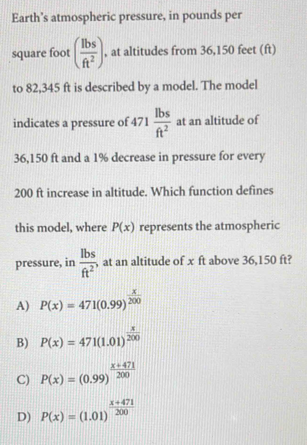 Earth’s atmospheric pressure, in pounds per
square foot ( lbs/ft^2 ) , at altitudes from 36,150 feet (ft)
to 82,345 ft is described by a model. The model
indicates a pressure of 471 lbs/ft^2  at an altitude of
36,150 ft and a 1% decrease in pressure for every
200 ft increase in altitude. Which function defines
this model, where P(x) represents the atmospheric
pressure, in  lbs/ft^2  , at an altitude of x ft above 36,150 ft?
A) P(x)=471(0.99)^ x/200 
B) P(x)=471(1.01)^ x/200 
C) P(x)=(0.99)^ (x+471)/200 
D) P(x)=(1.01)^ (x+471)/200 