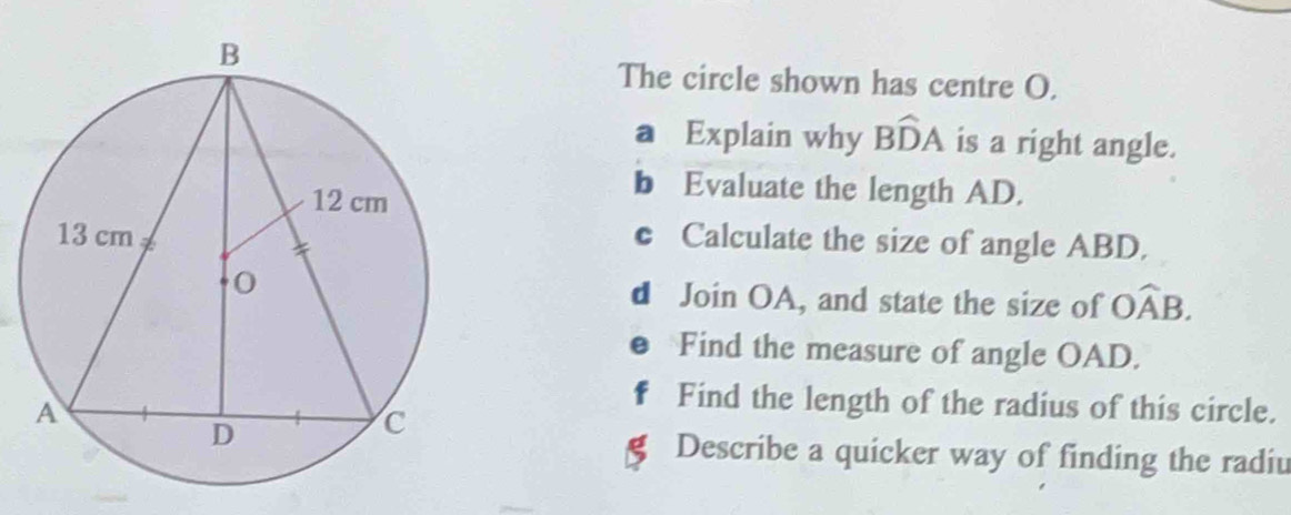 The circle shown has centre O. 
a Explain why Bwidehat DA is a right angle. 
b Evaluate the length AD. 
c Calculate the size of angle ABD. 
d Join OA, and state the size of Owidehat AB. 
Find the measure of angle OAD. 
F Find the length of the radius of this circle. 
a 
Describe a quicker way of finding the radiu