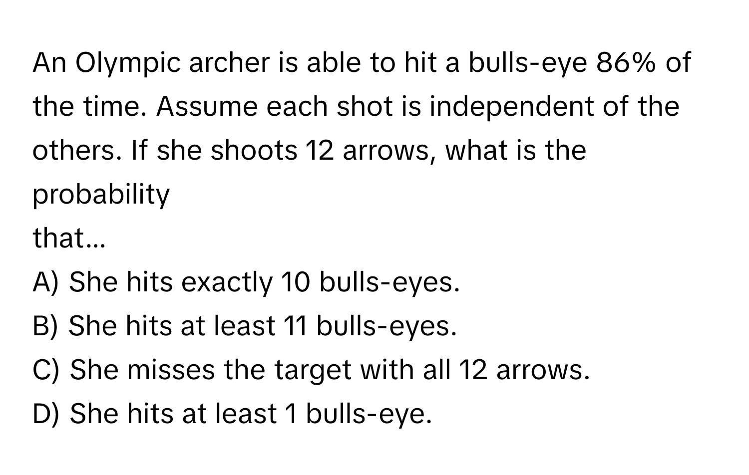 An Olympic archer is able to hit a bulls-eye 86% of the time. Assume each shot is independent of the others. If she shoots 12 arrows, what is the probability 
that... 
A) She hits exactly 10 bulls-eyes. 
B) She hits at least 11 bulls-eyes. 
C) She misses the target with all 12 arrows. 
D) She hits at least 1 bulls-eye.