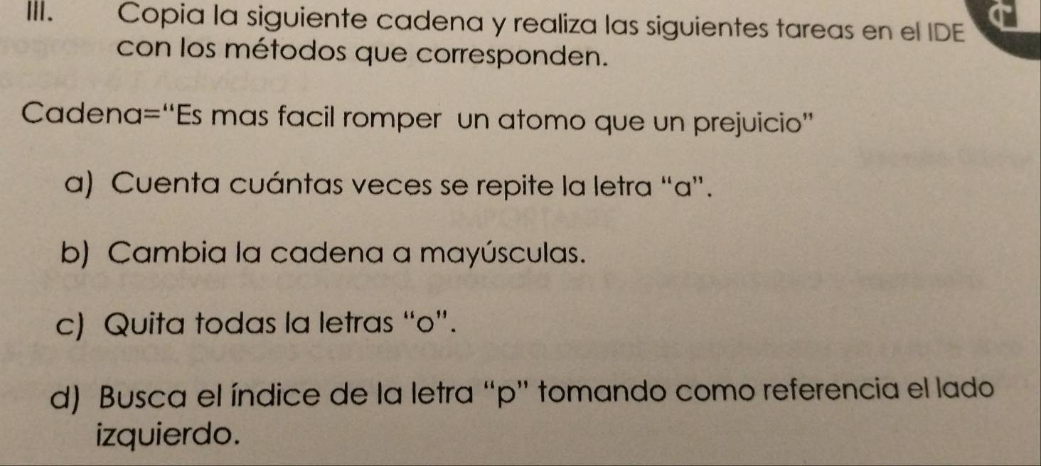 ⅢI. Copia la siguiente cadena y realiza las siguientes tareas en el IDE 
con los métodos que corresponden. 
Cadena=“Es mas facil romper un atomo que un prejuicio” 
a) Cuenta cuántas veces se repite la letra “ a ”. 
b) Cambia la cadena a mayúsculas. 
c) Quita todas la letras “o”. 
d) Busca el índice de la letra “ p ” tomando como referencia el lado 
izquierdo.