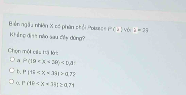 Biến ngẫu nhiên X có phân phối Poisson P(lambda ) với lambda =29
Khẳng định nào sau đây đúng?
Chọn một câu trả lời:
a. P(19 <0,81
b. P(19 0,72
C. P(19