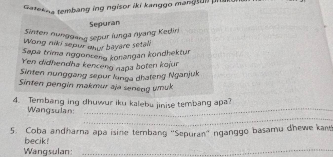 a te na tembang ing n gisor iki kan ggo m an gs n p i 
Sepuran 
Sinten nunggang sepur lunga nyang Kediri 
Wong niki sepur dhur bayare setali 
Sapa trima nggonceng konangan kondhektur 
Yen didhendha kenceng napa boten kojur 
Sinten nunggang sepur lunga dhateng Nganjuk 
Sinten pengin makmur aja seneng umuk 
_ 
4. Tembang ing dhuwur iku kalebu jinise tembang apa? 
_ 
Wangsulan: 
5. Coba andharna apa isine tembang “Sepuran” nganggo basamu dhewe kant 
becik! 
Wangsulan:_