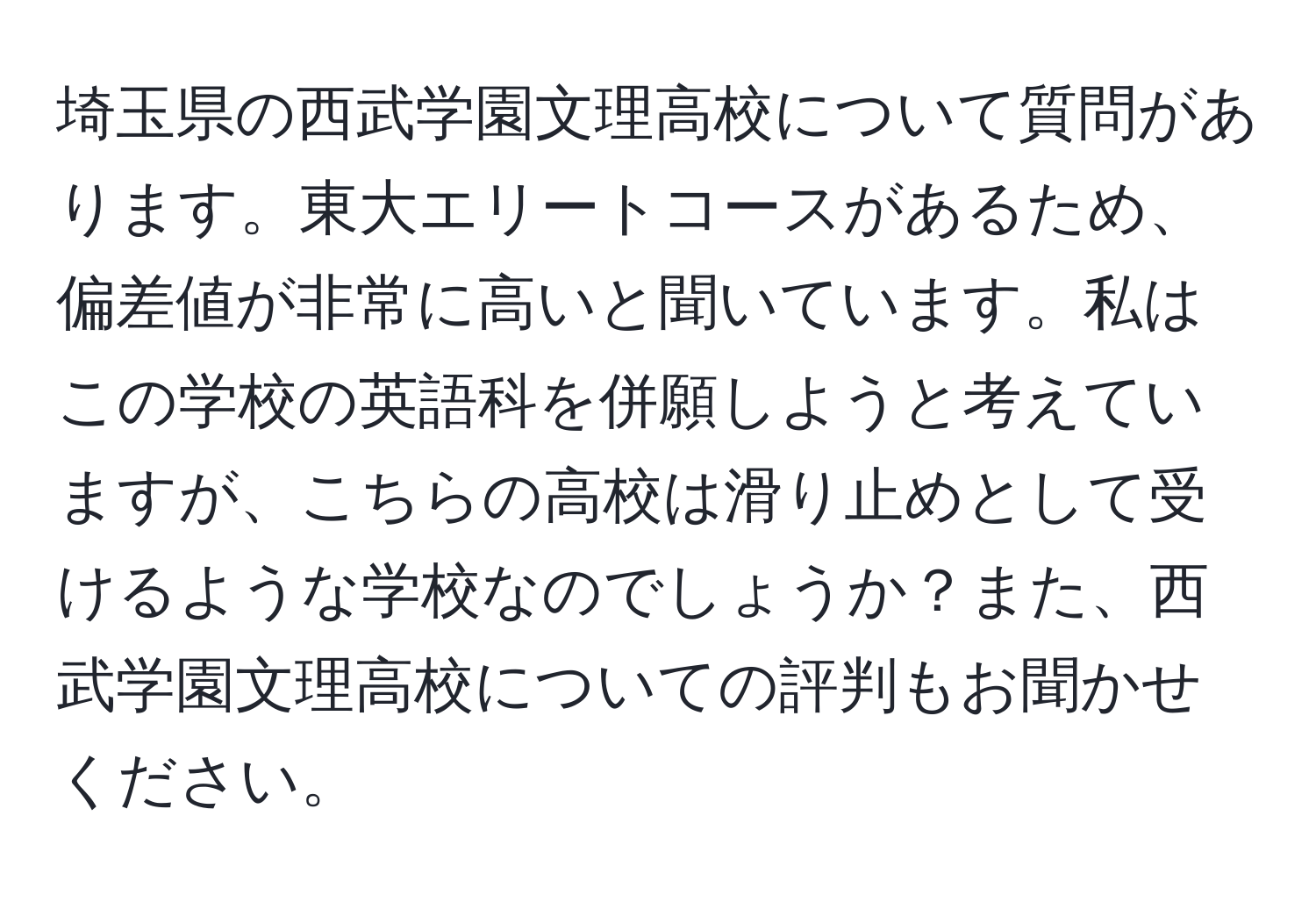 埼玉県の西武学園文理高校について質問があります。東大エリートコースがあるため、偏差値が非常に高いと聞いています。私はこの学校の英語科を併願しようと考えていますが、こちらの高校は滑り止めとして受けるような学校なのでしょうか？また、西武学園文理高校についての評判もお聞かせください。