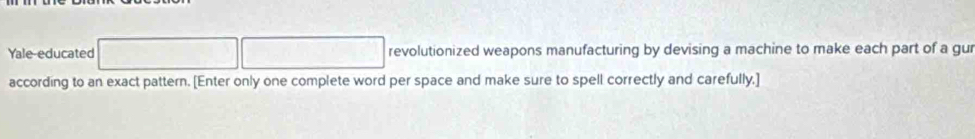 Yale-educated revolutionized weapons manufacturing by devising a machine to make each part of a gur 
according to an exact pattern. [Enter only one complete word per space and make sure to spell correctly and carefully.]