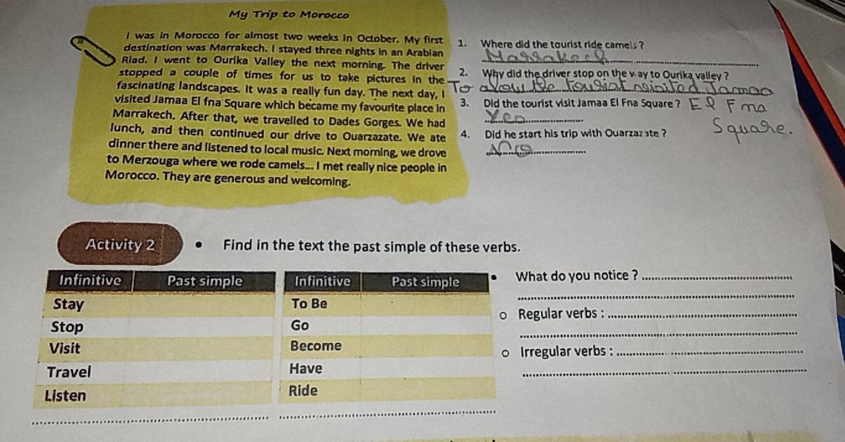 My Trip to Morocco 
I was in Morocco for almost two weeks in October. My first 1. Where did the tourist ride came? 
destination was Marrakech. I stayed three nights in an Arabian 
Riad. I went to Ourika Valley the next morning. The driver_ 
stopped a couple of times for us to take pictures in the 2. Why did the driver stop on the v ay to Ourika valley ? 
fascinating landscapes. It was a really fun day. The next day, I_ 
visited Jamaa El fna Square which became my favourite place in 3. Did the tourist visit Jamaa El Fna Square ? 
Marrakech. After that, we travelled to Dades Gorges. We had_ 
lunch, and then continued our drive to Ouarzazate. We ate 4. Did he start his trip with Quarzaz ste ? 
dinner there and listened to local music. Next morning, we drove_ 
to Merzouga where we rode camels... I met really nice people in 
Morocco. They are generous and welcoming. 
Activity 2 Find in the text the past simple of these verbs. 
_ 
What do you notice ?_ 
Regular verbs:_ 
_ 
Irregular verbs :_ 
_