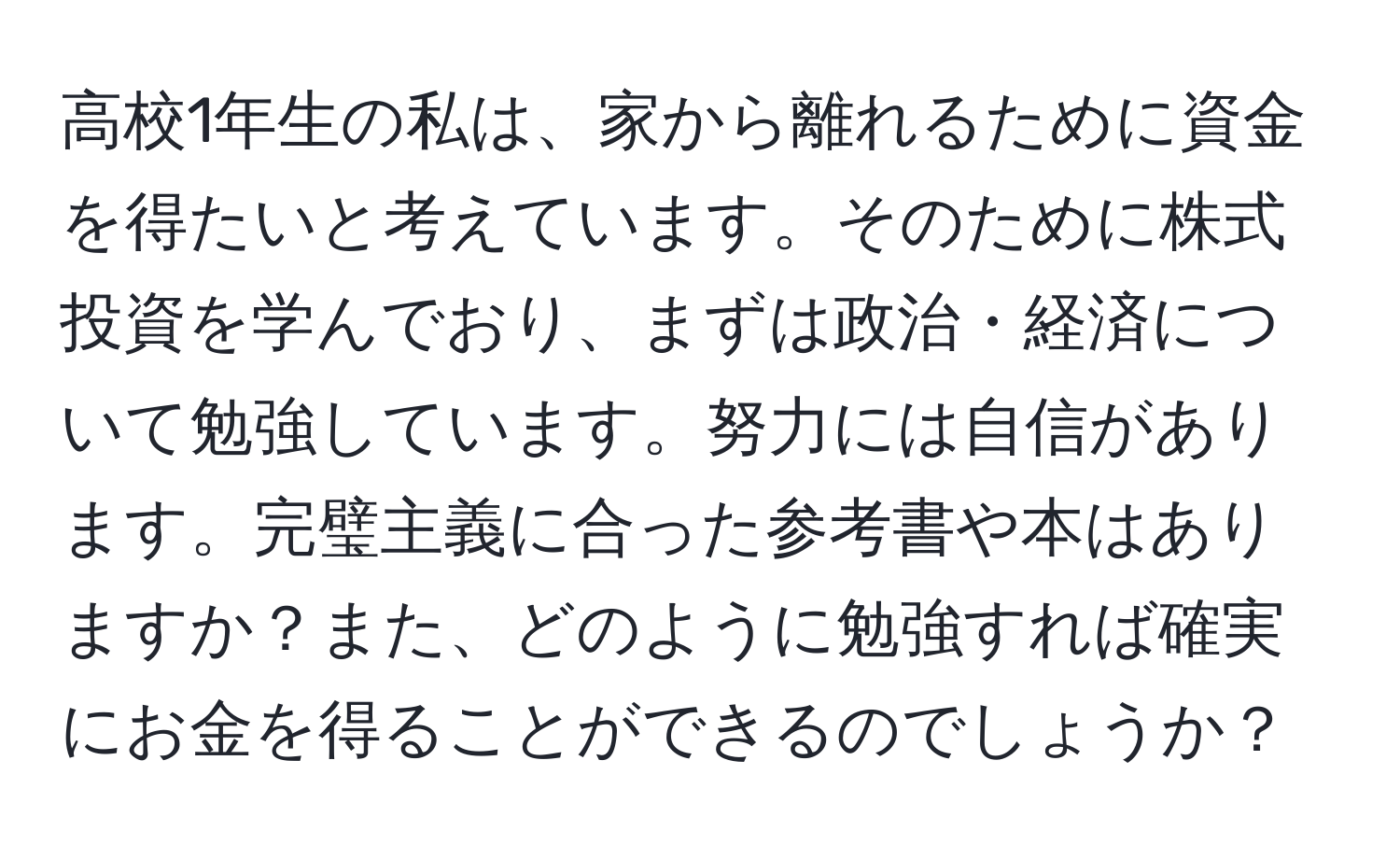 高校1年生の私は、家から離れるために資金を得たいと考えています。そのために株式投資を学んでおり、まずは政治・経済について勉強しています。努力には自信があります。完璧主義に合った参考書や本はありますか？また、どのように勉強すれば確実にお金を得ることができるのでしょうか？