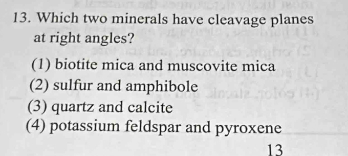 Which two minerals have cleavage planes
at right angles?
(1) biotite mica and muscovite mica
(2) sulfur and amphibole
(3) quartz and calcite
(4) potassium feldspar and pyroxene
13