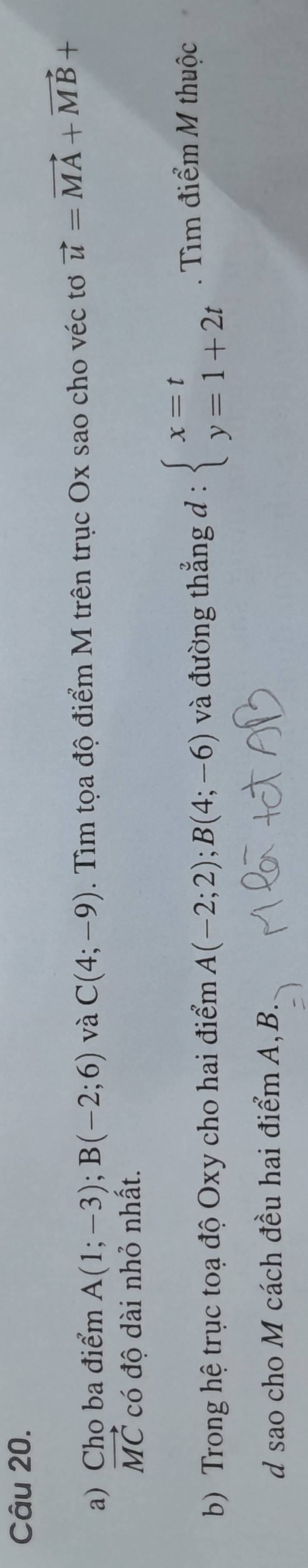 Cho ba điểm A(1;-3); B(-2;6) và C(4;-9). Tìm tọa độ điểm M trên trục Ox sao cho véc tơ vector u=vector MA+vector MB+
vector MC có độ dài nhỏ nhất. 
b) Trong hệ trục toạ độ Oxy cho hai điểm A(-2;2); B(4;-6) và đường thẳng d : beginarrayl x=t y=1+2tendarray.. Tìm điểm M thuộc 
d sao cho M cách đều hai điểm A, B.