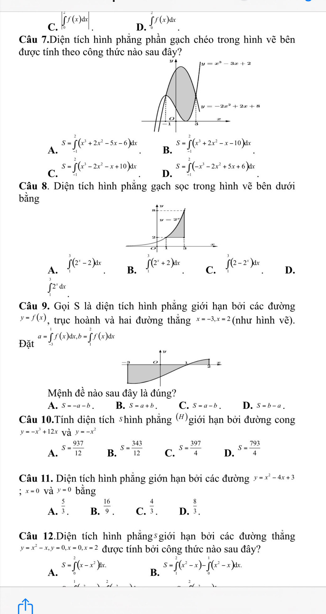 C. ∈t _0^(2f(x)dx| ∈tlimits _0^af(x)dx
D.
Câu 7.Diện tích hình phẳng phần gạch chéo trong hình vẽ bên
được tính theo công thức nào sau đây?
S=∈tlimits ^2)(x^3+2x^2-5x-6)dx
S=∈t (x^3+2x^2-x-10)dx
A.
B.
S=∈t (x^3-2x^2-x+10)dx
C.
D. S=∈t (-x^3-2x^2+5x+6)dx
Câu 8. Diện tích hình phẳng gạch sọc trong hình vẽ bên dưới
bằng
B. ∈tlimits _1^(3(2^x)+2)dx
A. ∈t _1^(3(2^x)-2)dx ∈tlimits _1^(3(2-2^x))dx D.
C.
∈t 2^xdx
Câu 9. Gọi S là diện tích hình phăng giới hạn bởi các đường
y=f(x) , trục hoành và hai đường thắng x=-3,x=2 (như hình Vhat e).
a=∈tlimits _0^(1f(x)dx,b=∈tlimits _1^2f(x)dx
Đặt
Y
Mệnh dhat e) nào sau đây là đúng?
A. S=-a-b. B. S=a+b. C. S=a-b. D. S=b-a.
Câu 10.Tính diện tích shình phẳng ;(#) giới hạn bởi đường cong
y=-x^3+12x và y=-x^2
A. S= 937/12  S= 343/12  C. S= 397/4  D. S= 793/4 
B.
Câu 11. Diện tích hình phẳng giớn hạn bởi các đường y=x^2-4x+3
x=0 và y=0 bằng
A.  5/3 .  16/9 .  4/3 . D.  8/3 .
B.
C.
Câu 12.Diện tích hình phẳng giới hạn bởi các đường thắng
y=x^2-x,y=0,x=0,x=2 được tính bởi công thức nào sau đây?
S=∈t^2(x-x^2)dx.
S=∈t^2(x^2-x)-∈t (x^2-x)dx.
A.
B.