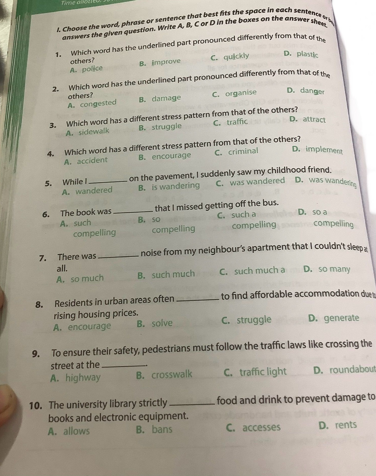 Time allotieu
I. Choose the word, phrase or sentence that best fits the space in each sentence or be
answers the given question. Write A, B, C or D in the boxes on the answer sheet.
1. Which word has the underlined part pronounced differently from that of the
others?
A. police B. improve C. quickly
D. plastic
2. Which word has the underlined part pronounced differently from that of the
D. danger
others?
A. congested B. damage C. organise
3. Which word has a different stress pattern from that of the others?
A. sidewalk B. struggle C. traffic
D. attract
4. Which word has a different stress pattern from that of the others?
A. accident B. encourage C. criminal
D. implement
5. While I _on the pavement, I suddenly saw my childhood friend.
A. wandered B. is wandering C. was wandered D. was wandering
6. The book was _that I missed getting off the bus.
A. such B. so C. such a
D. so a
compelling compelling compelling
compelling
7. There was _noise from my neighbour’s apartment that I couldn't sleep at
all.
A. so much B. such much C. such much a D. so many
8. Residents in urban areas often_
to find affordable accommodation due t
rising housing prices.
A. encourage B. solve C. struggle
D. generate
9. To ensure their safety, pedestrians must follow the traffic laws like crossing the
street at the_
A. highway B. crosswalk C. traffic light D. roundabout
10. The university library strictly _food and drink to prevent damage to
books and electronic equipment.
A. allows B. bans C. accesses D. rents