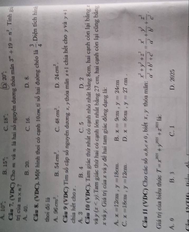 A 10°, B. 15° C. 18°; D 20°;
Câu 7. (VDC) Cho m và n là hai số nguyên dương thỏa mãn 3^(∈fty)+19=n^2 Tính gá
trị cia m x n ?
A. 40. B. 20. C. 16. D. 8.
Câu 8. (VDC). Một hình thơi có cạnh 10cm,tỉ số hai đường chéo là  3/4  Diện tích hình
thei đó là
A. 96cm^2. B. 54cm^2. C. 48cm^2. D. 24cm^2.
Câu 9 (VDC) Tìm số cập số nguyên dương x, y thòa mãn x+1 chia hết cho y và y+1
chia hết cho x .
A. 3 B. 4 C. 5 D. 2
Câu 10 (VDC). Tam giác thứ nhất có cạnh nhỏ nhật bằng 8cm, hai cạnh còn lại bảng 
và y(x 1.Tam giác thứ hai có cạnh lớn nhất bằng 27 cm, hai cạnh còn lại cũng bằng
x và y. Giá trị của x và y đề hai tam giác đồng dạng là:
A. x=12cm,y=18cm. B. x=9cm,y=24cm
C. x=18cm,y=12cm. D. x=8cm,y=27cm.
Câu I1 (VDC) Cho các số a,b,c!= 0 , biết x, y thóa mãn:  (x^2+y^2+z^2)/a^2+b^2+c^2 = x^2/a^2 + y^2/b^2 + z^2/c^2 .
Giá trị của biểu thức T=x^(2025)+y^(2025)+z^(2025) là:
A. 0 B. 3 C. 1 D. 2025