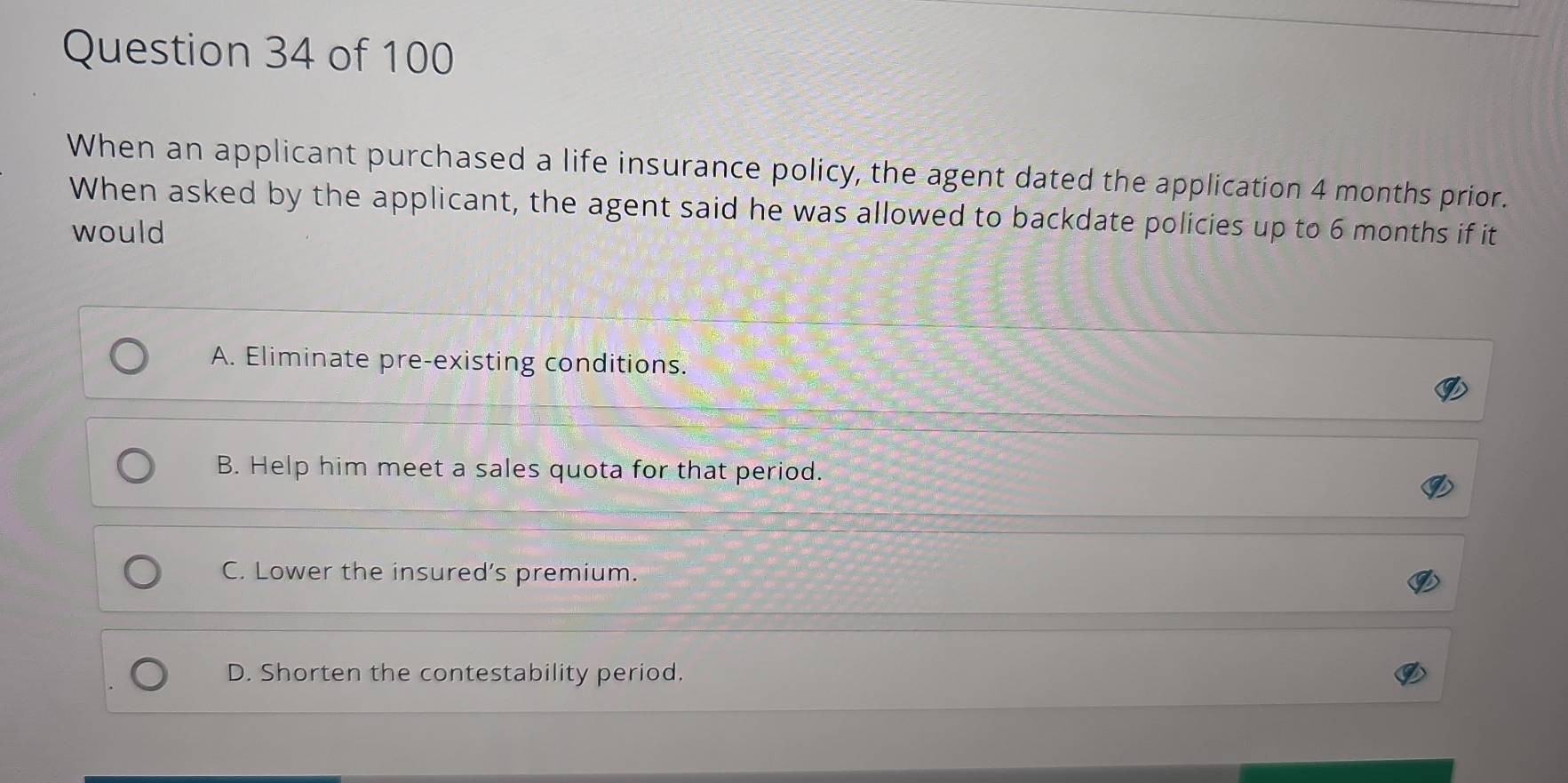 When an applicant purchased a life insurance policy, the agent dated the application 4 months prior.
When asked by the applicant, the agent said he was allowed to backdate policies up to 6 months if it
would
A. Eliminate pre-existing conditions.
B. Help him meet a sales quota for that period.
C. Lower the insured's premium.
D. Shorten the contestability period.