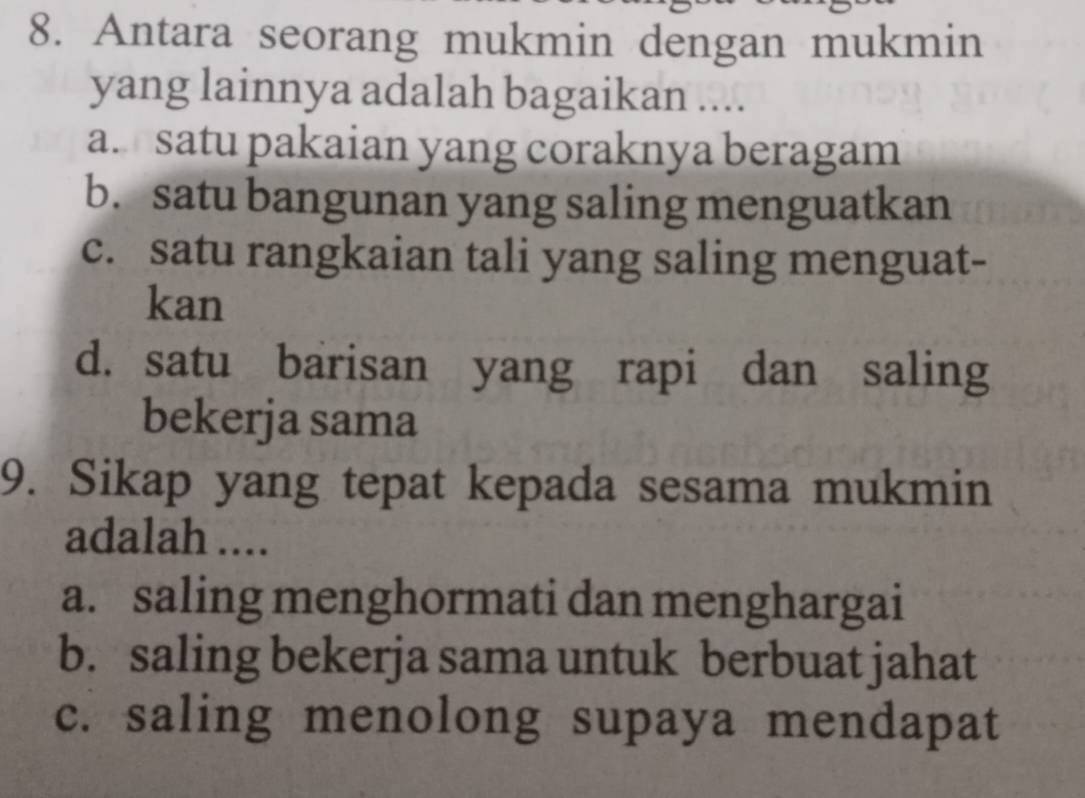 Antara seorang mukmin dengan mukmin
yang lainnya adalah bagaikan ....
a satu pakaian yang coraknya beragam
b. satu bangunan yang saling menguatkan
c. satu rangkaian tali yang saling menguat-
kan
d. satu barisan yang rapi dan saling
bekerja sama
9. Sikap yang tepat kepada sesama mukmin
adalah ....
a. saling menghormati dan menghargai
b. saling bekerja sama untuk berbuat jahat
c. saling menolong supaya mendapat