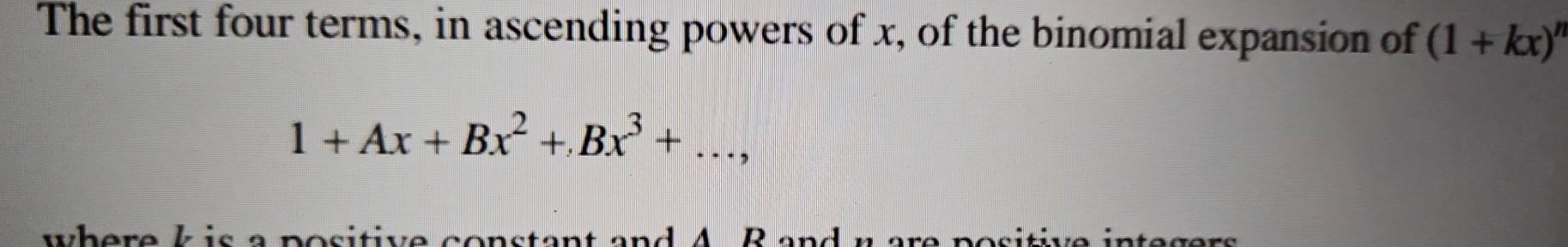 The first four terms, in ascending powers of x, of the binomial expansion of (1+kx)^n
1+Ax+Bx^2+Bx^3+..., 
where k is a positive constant and A B an ó r i i