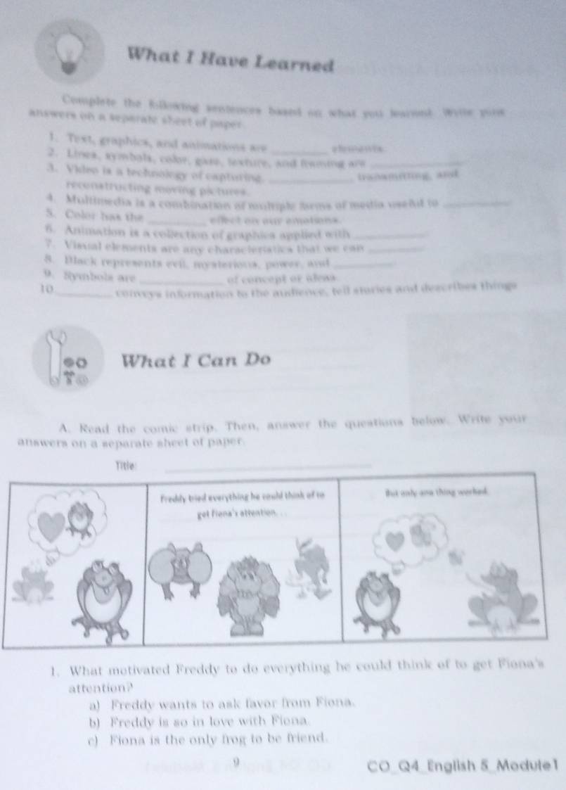 What I Have Learned
Complete the Rillowing sentences baand on what you learont. Wiie yois
answers on a separate sheet of paper
1. Text, graphics, and animations are elmencs
2. Lines, symbals, color, gase, texture, and framing are_
3. Video is a technoingy of capturing._
.tranameting, and
reconatructing moving pictures.
4. Multimedia is a combination of muhiple 2rms of media usedt to_
5. Color has the _efect on aur amations.
6. Animation is a collection of graphics applied with_
7. Visual elements are any characieratics that we can_
8. Black represents evil, mysterions, power, and_
9. Symbols are _of concept or aleas.
10 _conceys information to the audence, tell stories and describes things
What I Can Do
A. Read the comic strip. Then, answer the questions below. Write your
answers on a separate sheet of paper.
1. What motivated Freddy to do everything he could think of to get Fiona's
attention?
a) Freddy wants to ask favor from Fiona.
b) Freddy is so in love with Fiona.
c) Fiona is the only frog to be friend.
9
CO_Q4_English 5_Modute1