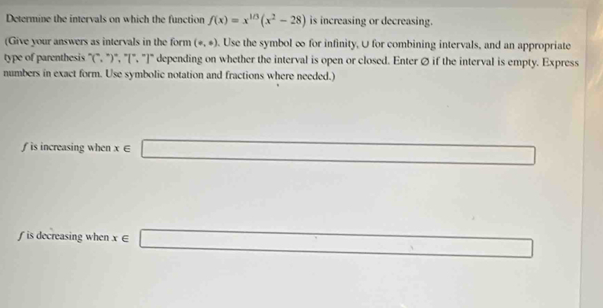 Determine the intervals on which the function f(x)=x^(1/3)(x^2-28) is increasing or decreasing. 
(Give your answers as intervals in the form (/ ,ast ). Use the symbol ∞ for infinity, U for combining intervals, and an appropriate 
type of parenthesis "(", "')', "[', "]' depending on whether the interval is open or closed. Enter Ø if the interval is empty. Express 
numbers in exact form. Use symbolic notation and fractions where needed.) 
is increasing when x∈ _  
□  
∫ is decreasing when x ∈ □