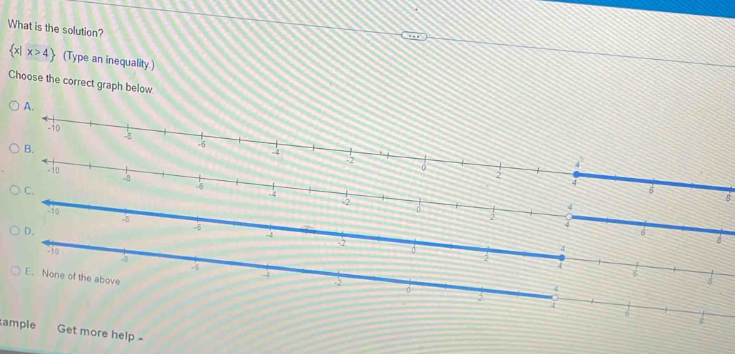 What is the solution?
 x|x>4 (Type an inequality.)
Choose the correct graph below.
A.
8
1o
-8
2
D.
-6
4. 4
6
-2
8
to
4

2
-6
4
E. None of the above
-2
4
2
4
ample Get more help ~