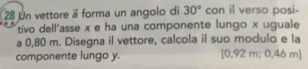 Un vettore ä forma un angolo di 30° con il verso posi- 
tivo dell'asse x e ha una componente lungo x uguale 
a 0,80 m. Disegna il vettore, calcola il suo modulo e la 
componente lungo y. [0,92 m; 0,46 m ]