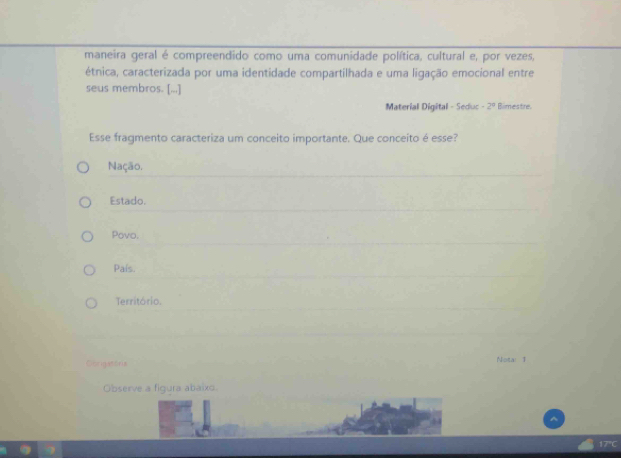 maneira geral é compreendido como uma comunidade política, cultural e, por vezes,
étnica, caracterizada por uma identidade compartilhada e uma ligação emocional entre
seus membros. [...]
Material Digital - Seduc -2^4 Blimestre.
Esse fragmento caracteriza um conceito importante. Que conceito é esse?
Nação.
Estado.
Povo.
País.
Território.
Corigatoris Notar T
Observe a figura abaixo.
17°C