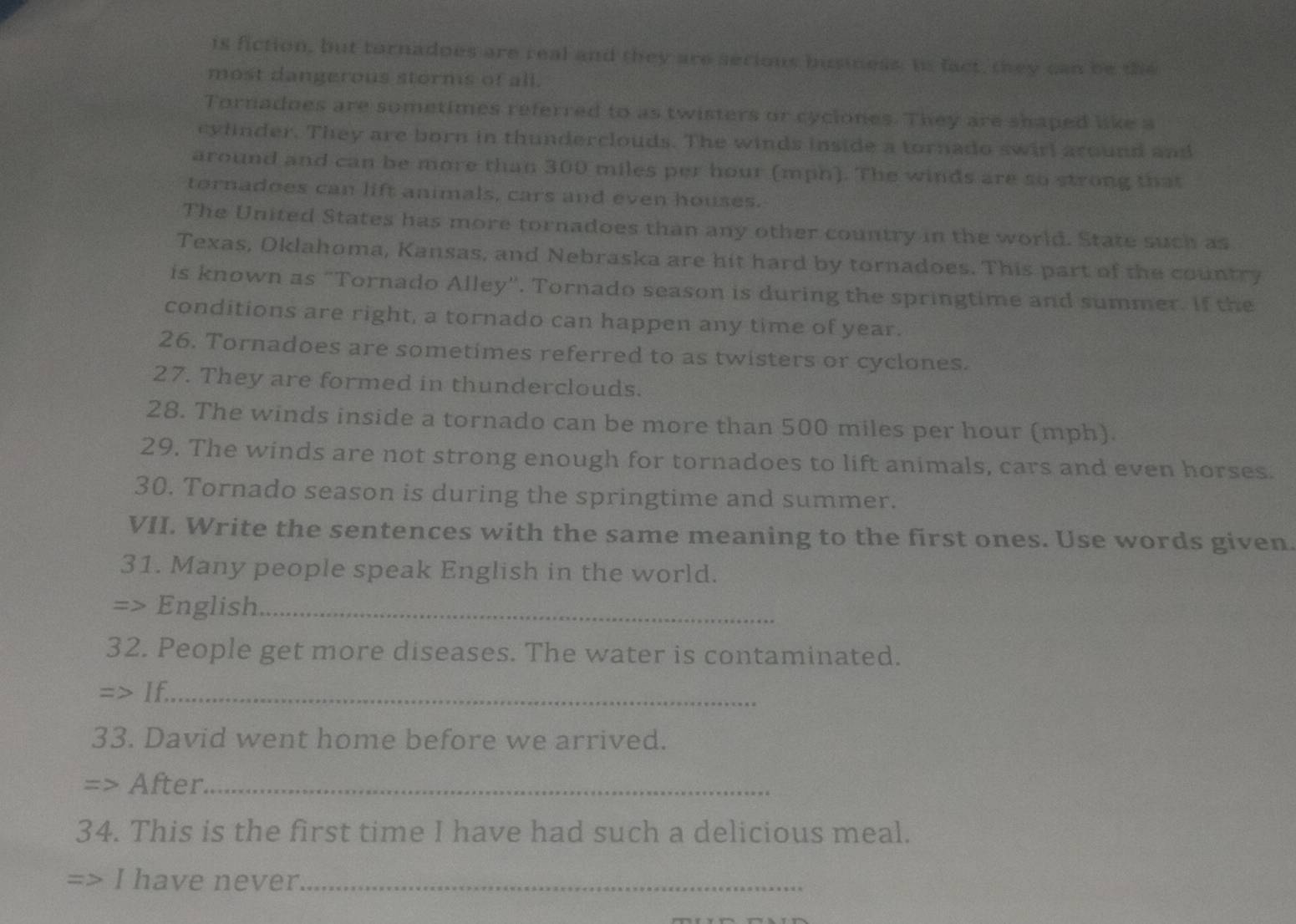 is fiction, but tornadoes are real and they are serious business. In fact, they can be the 
most dangerous storms of all. 
Tornadoes are sometimes referred to as twisters or cyciones. They are shaped like a 
cylinder. They are born in thunderclouds. The winds inside a tornado swirl around and 
around and can be more than 300 miles per hour (mph). The winds are so strong that 
tornadoes can lift animals, cars and even houses. 
The United States has more tornadoes than any other country in the world. State such as 
Texas, Oklahoma, Kansas, and Nebraska are hit hard by tornadoes. This part of the country 
is known as “Tornado Alley''. Tornado season is during the springtime and summer. If the 
conditions are right, a tornado can happen any time of year. 
26. Tornadoes are sometimes referred to as twisters or cyclones. 
27. They are formed in thunderclouds. 
28. The winds inside a tornado can be more than 500 miles per hour (mph). 
29. The winds are not strong enough for tornadoes to lift animals, cars and even horses. 
30. Tornado season is during the springtime and summer. 
VII. Write the sentences with the same meaning to the first ones. Use words given. 
31. Many people speak English in the world. 
=> English_ 
32. People get more diseases. The water is contaminated. 
=> If._ 
33. David went home before we arrived. 
> After_ 
34. This is the first time I have had such a delicious meal. 
I have never_
