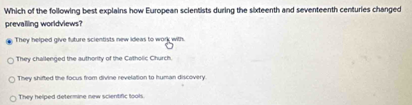 Which of the following best explains how European scientists during the sixteenth and seventeenth centuries changed
prevailing worldviews?
They helped give future scientists new ideas to work with.
They challenged the authority of the Catholic Church.
They shifted the focus from divine revelation to human discovery.
They helped determine new scientific tools.