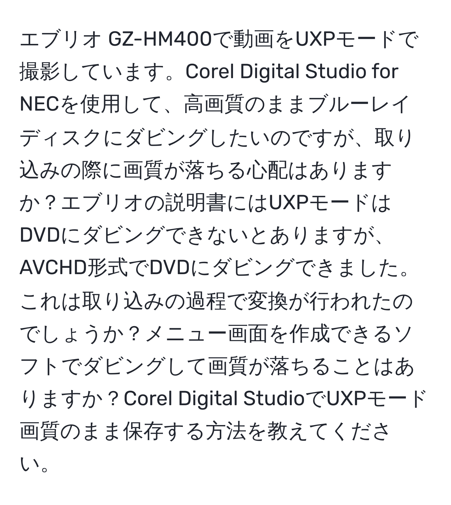 エブリオ GZ-HM400で動画をUXPモードで撮影しています。Corel Digital Studio for NECを使用して、高画質のままブルーレイディスクにダビングしたいのですが、取り込みの際に画質が落ちる心配はありますか？エブリオの説明書にはUXPモードはDVDにダビングできないとありますが、AVCHD形式でDVDにダビングできました。これは取り込みの過程で変換が行われたのでしょうか？メニュー画面を作成できるソフトでダビングして画質が落ちることはありますか？Corel Digital StudioでUXPモード画質のまま保存する方法を教えてください。