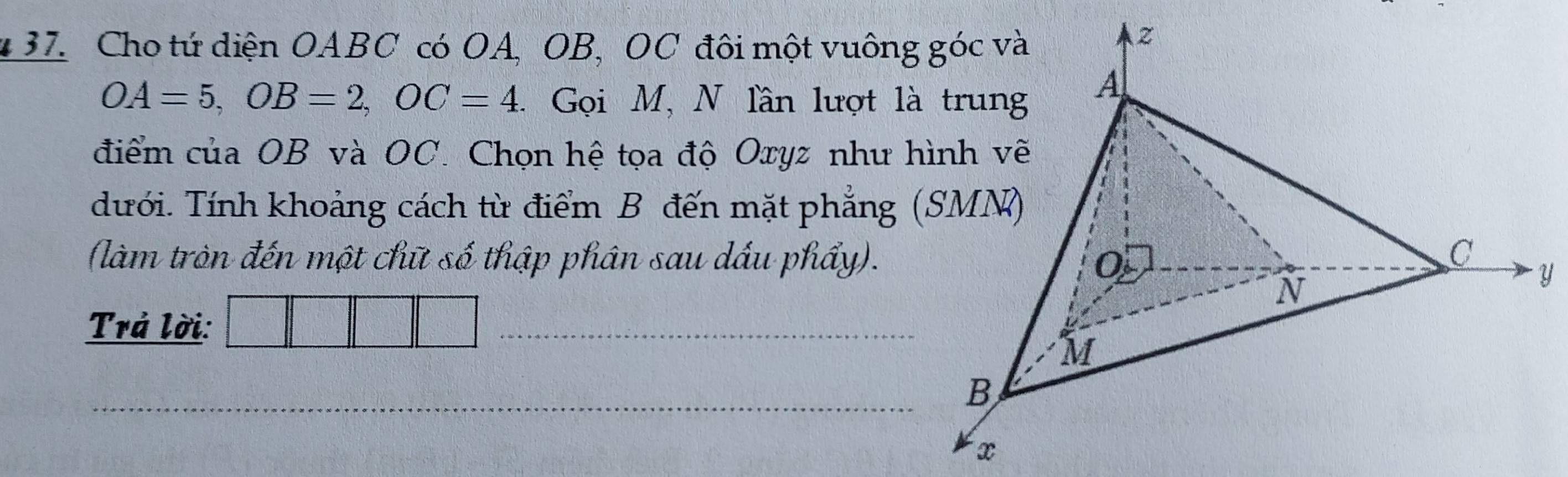 Cho tứ diện OABC có OA, OB, OC đôi một vuông góc và
OA=5, OB=2, OC=4. Gọi M, N lần lượt là trung
A
điểm của OB và OC. Chọn hệ tọa độ Oxyz như hình vẽ
dưới. Tính khoảng cách từ điểm B đến mặt phẳng (SMN)
(làm tròn đến một chữ số thập phân sau dầu phẩy). 0
C
N
Y
Trả lời:
_
M
_ B
x