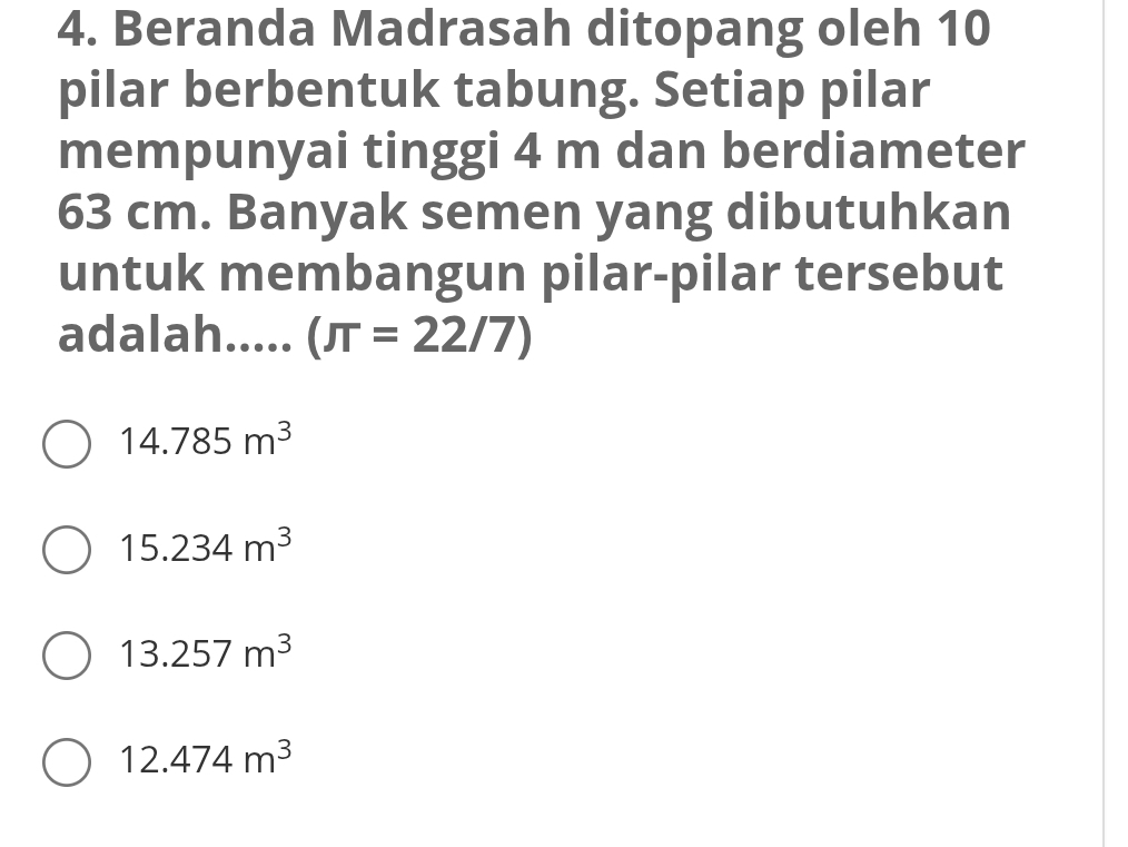 Beranda Madrasah ditopang oleh 10
pilar berbentuk tabung. Setiap pilar
mempunyai tinggi 4 m dan berdiameter
63 cm. Banyak semen yang dibutuhkan
untuk membangun pilar-pilar tersebut
adalah..... (π =22/7)
14.785m^3
15.234m^3
13.257m^3
12.474m^3