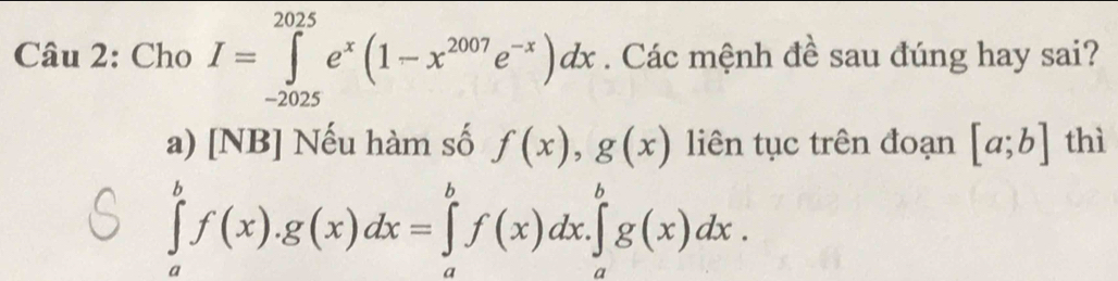 Cho I=∈tlimits _(-2025)^(2025)e^x(1-x^(2007)e^(-x))dx. Các mệnh đề sau đúng hay sai? 
a) [NB] Nếu hàm số f(x), g(x) liên tục trên đoạn [a;b] thì
∈tlimits _a^bf(x).g(x)dx=∈tlimits _a^bf(x)dx.∈tlimits _a^bg(x)dx.