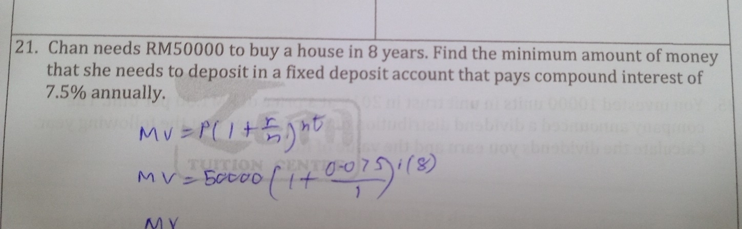 Chan needs RM50000 to buy a house in 8 years. Find the minimum amount of money 
that she needs to deposit in a fixed deposit account that pays compound interest of
7.5% annually.