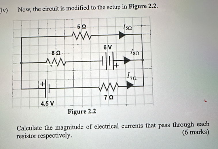 (iv) Now, the circuit is modified to the setup in Figure 2.2.
Calculate the magnitude of electrical currents that pass through each
resistor respectively. (6 marks)