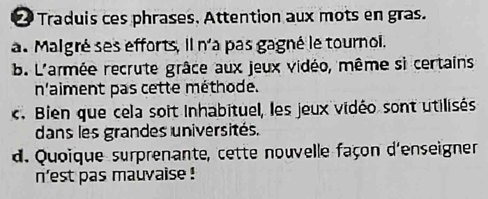 Traduis ces phrases. Attention aux mots en gras.
a. Malgré ses efforts, il n'a pas gagné le tournoi.
b. L'armée recrute grâce aux jeux vidéo, même si certains
n'aiment pas cette méthode.
c. Bien que cela soit Inhabituel, les jeux vidéo sont utilisés
dans les grandes universités.
d. Quoique surprenante, cette nouvelle façon d'enseigner
n'est pas mauvaise !