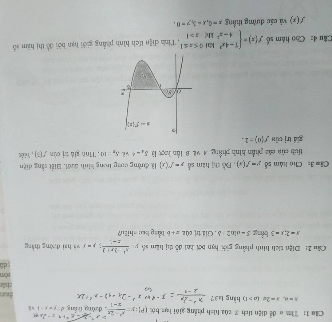 Tìm # để diện tích S của hình phẳng giới hạn bởi (P): y= (x^2-2x)/x-1  , đường thẳng d : y=x-1
x=a,x=2a(a>1) bằng ln3?
hun
châr
ròn
dâ
Câu 2: Diện tích hình phẳng giới hạn bởi hai đồ thị hàm số y= (x^2-2x+3)/x-1 ;y=x và hai đường thẳng
x=2;x=3 bằng S=aln 2+b. Giá trị của a+b bằng bao nhiêu?
Câu 3: Cho hàm số y=f(x). Đồ thị hàm số y=f'(x) là đường cong trong hình dưới. Biết rằng diện
tích của các phần hình phẳng A và B lần lượt là S_A=4 và S_B=10. Tính giá trị của f(3) , biết
giá trj của f(0)=2.
Câu 4: Cho hàm số f(x)=beginarrayl 7-4x^3khi0≤ x≤ 1 4-x^2khix>1endarray.. Tính diện tích hình phẳng giới hạn bởi đồ thị hàm số
f(x) và các đường thẳng x=0,x=3,y=0.