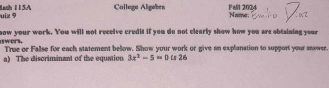 1ath 115A College Algebra Fall 2024 
uiz 9 Name: 
how your work. You will not receive credit if you do not clearly show how you are obtaining your 
swers. 
True or False for each statement below. Show your work or give an explanation to support your answer. 
a) The discriminant of the equation 3x^2-5=0 is 26